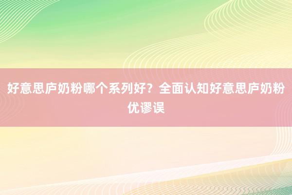 好意思庐奶粉哪个系列好？全面认知好意思庐奶粉优谬误